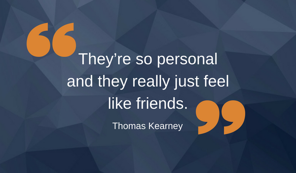 Quote by Thomas Kearney saying, "They're so personal and they really just feel like friends."