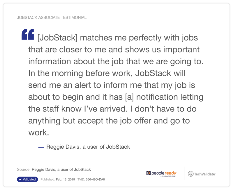 Reggie Davis, a user of JobStack, says, "Jobstack matches me perfectly with jobs that are closer to me and shows us important information about the job that we are going to. In the morning before work, Jobstack will send me an alert to inform me that my job is about to begin and it has a notification letting the staff know I've arrived. I don't have to do anything but accept the job offer and go to work."